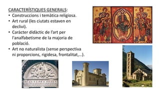 CARACTERÍSTIQUES GENERALS:
• Construccions i temàtica religiosa.
• Art rural (les ciutats estaven en
declivi).
• Caràcter didàctic de l’art per
l'analfabetisme de la majoria de
població.
• Art no naturalista (sense perspectiva
ni proporcions, rigidesa, frontalitat,…).
 