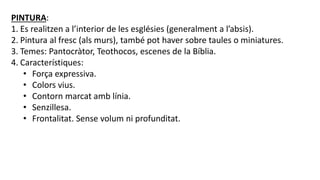 PINTURA:
1. Es realitzen a l’interior de les esglésies (generalment a l’absis).
2. Pintura al fresc (als murs), també pot haver sobre taules o miniatures.
3. Temes: Pantocràtor, Teothocos, escenes de la Bíblia.
4. Característiques:
• Força expressiva.
• Colors vius.
• Contorn marcat amb línia.
• Senzillesa.
• Frontalitat. Sense volum ni profunditat.
 