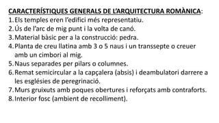 CARACTERÍSTIQUES GENERALS DE L’ARQUITECTURA ROMÀNICA:
1.Els temples eren l’edifici més representatiu.
2.Ús de l’arc de mig punt i la volta de canó.
3.Material bàsic per a la construcció: pedra.
4.Planta de creu llatina amb 3 o 5 naus i un transsepte o creuer
amb un cimbori al mig.
5.Naus separades per pilars o columnes.
6.Remat semicircular a la capçalera (absis) i deambulatori darrere a
les esglésies de peregrinació.
7.Murs gruixuts amb poques obertures i reforçats amb contraforts.
8.Interior fosc (ambient de recolliment).
 