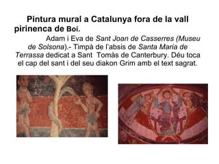 Pintura mural a Catalunya fora de la vall pirinenca de  Boí.   Adam i Eva de  Sant Joan de Casserres (Museu de   Solsona ).- Timpà de l’absis de  Santa Maria de Terrassa  dedicat a Sant  Tomàs de Canterbury. Déu toca el cap del sant i del seu diakon Grim amb el text sagrat. 