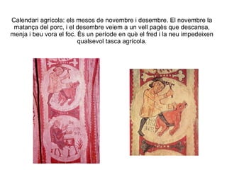 Calendari agrícola: els mesos de novembre i desembre. El novembre la matança del porc, i el desembre veiem a un vell pagès que descansa, menja i beu vora el foc. És un període en què el fred i la neu impedeixen qualsevol tasca agrícola. 