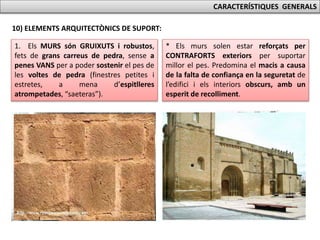 CARACTERÍSTIQUES GENERALS
10) ELEMENTS ARQUITECTÒNICS DE SUPORT:
1. Els MURS són GRUIXUTS i robustos,
fets de grans carreus de pedra, sense a
penes VANS per a poder sostenir el pes de
les voltes de pedra (finestres petites i
estretes, a mena d’espitlleres
atrompetades, “saeteras”).
* Els murs solen estar reforçats per
CONTRAFORTS exteriors per suportar
millor el pes. Predomina el macis a causa
de la falta de confiança en la seguretat de
l’edifici i els interiors obscurs, amb un
esperit de recolliment.
 