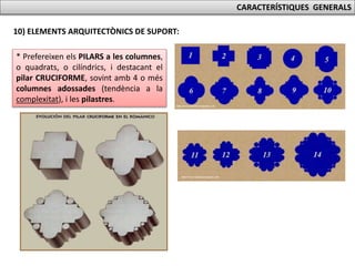 CARACTERÍSTIQUES GENERALS
10) ELEMENTS ARQUITECTÒNICS DE SUPORT:
* Prefereixen els PILARS a les columnes,
o quadrats, o cilíndrics, i destacant el
pilar CRUCIFORME, sovint amb 4 o més
columnes adossades (tendència a la
complexitat), i les pilastres.
 