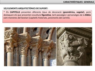 CARACTERÍSTIQUES GENERALS
10) ELEMENTS ARQUITECTÒNICS DE SUPORT:
* Els CAPITELLS presenten diferents tipus de decoració (geomètrica, vegetal), però
destaquen els que presenten escultura figurativa, tant passatges i personatges de la Bíblia
com monstres del bestiari (capitells historiats, provinents del corinti).
 