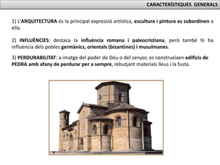 CARACTERÍSTIQUES GENERALS
1) L’ARQUITECTURA és la principal expressió artística, escultura i pintura es subordinen a
ella.
2) INFLUÈNCIES: destaca la influència romana i paleocristiana, però també hi ha
influència dels pobles germànics, orientals (bizantines) i musulmanes.
3) PERDURABILITAT: a imatge del poder de Déu o del senyor, es construeixen edificis de
PEDRA amb afany de perdurar per a sempre, rebutjant materials lleus i la fusta.
 