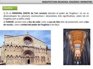 ARQUITECTURA RELIGIOSA: ESGLÉSIES I MONESTIRS
ESGLÉSIA
1) És el PRINPIPAL EDIFICI de l’art romànic (denota el poder de l’església i és on es
desenvolupen les solucions constructives i decoratives més significatives, sobre tot en
l’església com a edifici urbà).
2) FUNCIÓ: servien com a lloc de culte i com a casa de Déu (lloc de protecció), com a lloc
de reunió, i com a símbol del poder de l’església (i de Déu).
 