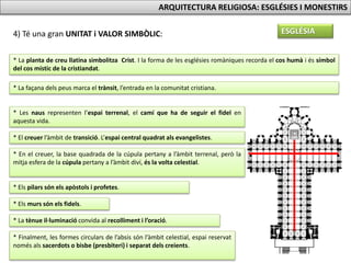 ESGLÉSIA4) Té una gran UNITAT i VALOR SIMBÒLIC:
* La planta de creu llatina simbolitza Crist. I la forma de les esglésies romàniques recorda el cos humà i és símbol
del cos místic de la cristiandat.
* La façana dels peus marca el trànsit, l’entrada en la comunitat cristiana.
* Les naus representen l’espai terrenal, el camí que ha de seguir el fidel en
aquesta vida.
* El creuer l’àmbit de transició. L’espai central quadrat als evangelistes.
* En el creuer, la base quadrada de la cúpula pertany a l’àmbit terrenal, però la
mitja esfera de la cúpula pertany a l’àmbit diví, és la volta celestial.
* Els pilars són els apòstols i profetes.
* Els murs són els fidels.
* La tènue il·luminació convida al recolliment i l’oració.
* Finalment, les formes circulars de l’absis són l’àmbit celestial, espai reservat
només als sacerdots o bisbe (presbiteri) i separat dels creients.
ARQUITECTURA RELIGIOSA: ESGLÉSIES I MONESTIRS
 