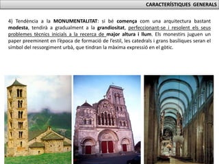 CARACTERÍSTIQUES GENERALS
4) Tendència a la MONUMENTALITAT: si bé comença com una arquitectura bastant
modesta, tendirà a gradualment a la grandiositat, perfeccionant-se i resolent els seus
problemes tècnics inicials a la recerca de major altura i llum. Els monestirs juguen un
paper preeminent en l’època de formació de l’estil, les catedrals i grans basíliques seran el
símbol del ressorgiment urbà, que tindran la màxima expressió en el gòtic.
 