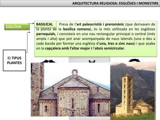 8) TIPUS
PLANTES
Presa de l’art paleocristià i preromànic (que derivaven de
la planta de la basílica romana), és la més utilitzada en les esglésies
parroquials, i consisteix en una nau rectangular principal o central (més
ampla i alta) que pot anar acompanyada de naus laterals (una o dos a
cada banda per formar una església d’una, tres o cinc naus) i que acaba
en la capçalera amb l’altar major i l’absis semicircular.
BASILICAL
ESGLÉSIA
ARQUITECTURA RELIGIOSA: ESGLÉSIES I MONESTIRS
 
