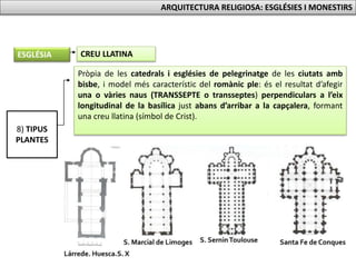 Pròpia de les catedrals i esglésies de pelegrinatge de les ciutats amb
bisbe, i model més característic del romànic ple: és el resultat d’afegir
una o vàries naus (TRANSSEPTE o transseptes) perpendiculars a l’eix
longitudinal de la basílica just abans d’arribar a la capçalera, formant
una creu llatina (símbol de Crist).
8) TIPUS
PLANTES
CREU LLATINAESGLÉSIA
ARQUITECTURA RELIGIOSA: ESGLÉSIES I MONESTIRS
 