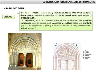 Orientada a l’OEST, presenta una portalada d’ARCS de MIG PUNT en forma
d’ARQUIVOLTES (simbologia semblant a l’arc de triomf romà, però religiós) i
ATROMPETADA.
Les arquivoltes, quan es sustenten sobre el mur produeixen una superfície
esglaonada, que se decora amb columnes o estàtues sobre els muntants
(jambas). En el centre de la porta pot haver una columna o pilar, el trencallums o
mainell (parteluz) .
9) PARTS del TEMPLE
FAÇANA
ARQUITECTURA RELIGIOSA: ESGLÉSIES I MONESTIRS
 