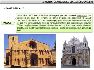 9) PARTS del TEMPLE
FAÇANA
Estava molt decorada i solia estar flanquejada per DUES TORRES (campanars, que
s’aixequen als peus del temple); la forma d’aquest cos occidental (o MACÍS
OCCIDENTAL) deriva del WESTWERK carolingi (façana amb dues torres quadrades entre
les qual n’hi ha un vestíbul a mena de nàrtex, damunt del qual es disposa una tribuna).
D’altres temples adopten diverses solucions i tenen una única torre situada a l’extrem
oriental, cosa molt freqüent al romànic llombard i català, per exemple, Sant Climent de
Taüll.
ARQUITECTURA RELIGIOSA: ESGLÉSIES I MONESTIRS
 