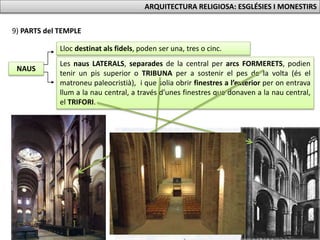 9) PARTS del TEMPLE
NAUS
Lloc destinat als fidels, poden ser una, tres o cinc.
Les naus LATERALS, separades de la central per arcs FORMERETS, podien
tenir un pis superior o TRIBUNA per a sostenir el pes de la volta (és el
matroneu paleocristià), i que solia obrir finestres a l’exterior per on entrava
llum a la nau central, a través d’unes finestres que donaven a la nau central,
el TRIFORI.
ARQUITECTURA RELIGIOSA: ESGLÉSIES I MONESTIRS
 