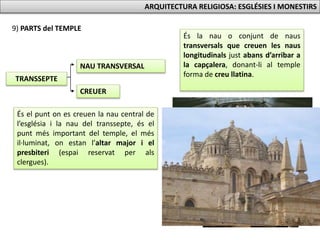 TRANSSEPTE
NAU TRANSVERSAL
9) PARTS del TEMPLE
CREUER
ARQUITECTURA RELIGIOSA: ESGLÉSIES I MONESTIRS
És la nau o conjunt de naus
transversals que creuen les naus
longitudinals just abans d’arribar a
la capçalera, donant-li al temple
forma de creu llatina.
És el punt on es creuen la nau central de
l’església i la nau del transsepte, és el
punt més important del temple, el més
il·luminat, on estan l’altar major i el
presbiteri (espai reservat per als
clergues).
 