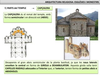 9) PARTS del TEMPLE CAPÇALERA
La CAPÇALERA és el remat del temple, amb
forma semicircular i en direcció est (ABSIS).
ARQUITECTURA RELIGIOSA: ESGLÉSIES I MONESTIRS
Desapareix el gran absis semicircular de la planta basilical, ja que les naus laterals
envolten la central en forma de GIROLA o DEAMBULATORI. Aquesta girola solia tenir
CAPELLES RADIALS adossades a l’interior que, a l’exterior, tenien forma de petites absis o
ABSIDIOLES.
 
