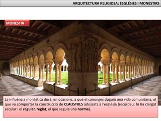 La influència monàstica durà, en ocasions, a què el canonges duguin una vida comunitària, el
que va comportar la construcció de CLAUSTRES adossats a l’església (recordeu: hi ha clergat
secular i el regular, reglat, el que seguia una norma).
MONESTIR
ARQUITECTURA RELIGIOSA: ESGLÉSIES I MONESTIRS
 