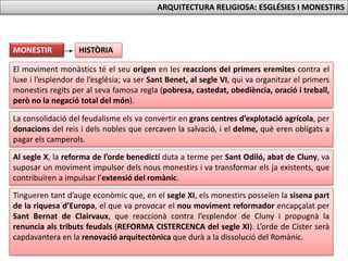 Al segle X, la reforma de l’orde benedictí duta a terme per Sant Odiló, abat de Cluny, va
suposar un moviment impulsor dels nous monestirs i va transformar els ja existents, que
contribuïren a impulsar l’extensió del romànic.
El moviment monàstics té el seu origen en les reaccions del primers eremites contra el
luxe i l’esplendor de l’església; va ser Sant Benet, al segle VI, qui va organitzar el primers
monestirs regits per al seva famosa regla (pobresa, castedat, obediència, oració i treball,
però no la negació total del món).
La consolidació del feudalisme els va convertir en grans centres d’explotació agrícola, per
donacions del reis i dels nobles que cercaven la salvació, i el delme, què eren obligats a
pagar els camperols.
Tingueren tant d’auge econòmic que, en el segle XI, els monestirs posseïen la sisena part
de la riquesa d’Europa, el que va provocar el nou moviment reformador encapçalat per
Sant Bernat de Clairvaux, que reaccionà contra l’esplendor de Cluny i propugnà la
renuncia als tributs feudals (REFORMA CISTERCENCA del segle XI). L’orde de Císter serà
capdavantera en la renovació arquitectònica que durà a la dissolució del Romànic.
HISTÒRIAMONESTIR
ARQUITECTURA RELIGIOSA: ESGLÉSIES I MONESTIRS
 