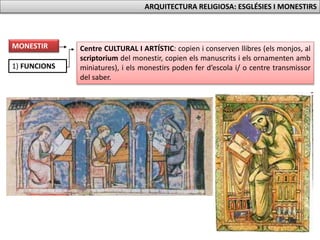 1) FUNCIONS
Centre CULTURAL I ARTÍSTIC: copien i conserven llibres (els monjos, al
scriptorium del monestir, copien els manuscrits i els ornamenten amb
miniatures), i els monestirs poden fer d’escola i/ o centre transmissor
del saber.
MONESTIR
ARQUITECTURA RELIGIOSA: ESGLÉSIES I MONESTIRS
 