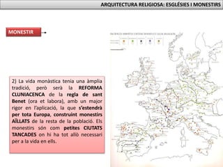 2) La vida monàstica tenia una àmplia
tradició, però serà la REFORMA
CLUNIACENCA de la regla de sant
Benet (ora et labora), amb un major
rigor en l’aplicació, la que s’estendrà
per tota Europa, construint monestirs
AÏLLATS de la resta de la població. Els
monestirs són com petites CIUTATS
TANCADES on hi ha tot allò necessari
per a la vida en ells.
MONESTIR
ARQUITECTURA RELIGIOSA: ESGLÉSIES I MONESTIRS
 