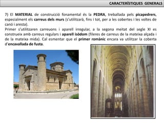 CARACTERÍSTIQUES GENERALS
7) El MATERIAL de construcció fonamental és la PEDRA, treballada pels picapedrers,
especialment els carreus dels murs (s’utilitzarà, fins i tot, per a les cobertes i les voltes de
canó i aresta).
Primer s’utilitzaren carreuons i aparell irregular, a la segona meitat del segle XI es
construeix amb carreus regulars i aparell isòdom (fileres de carreus de la mateixa alçada i
de la mateixa mida). Cal esmentar que el primer romànic encara va utilitzar la coberta
d’encavallada de fusta.
 