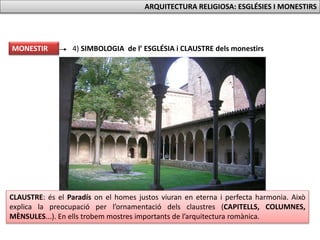 MONESTIR 4) SIMBOLOGIA de l’ ESGLÉSIA i CLAUSTRE dels monestirs
CLAUSTRE: és el Paradís on el homes justos viuran en eterna i perfecta harmonia. Això
explica la preocupació per l’ornamentació dels claustres (CAPITELLS, COLUMNES,
MÈNSULES...). En ells trobem mostres importants de l’arquitectura romànica.
ARQUITECTURA RELIGIOSA: ESGLÉSIES I MONESTIRS
 