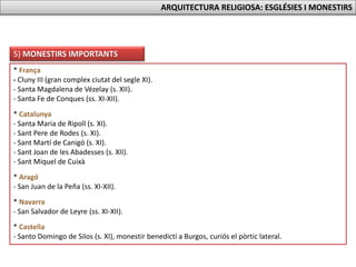 5) MONESTIRS IMPORTANTS
* França
- Cluny III (gran complex ciutat del segle XI).
- Santa Magdalena de Vézelay (s. XII).
- Santa Fe de Conques (ss. XI-XII).
* Catalunya
- Santa Maria de Ripoll (s. XI).
- Sant Pere de Rodes (s. XI).
- Sant Martí de Canigó (s. XI).
- Sant Joan de les Abadesses (s. XII).
- Sant Miquel de Cuixà
* Aragó
- San Juan de la Peña (ss. XI-XII).
* Navarra
- San Salvador de Leyre (ss. XI-XII).
* Castella
- Santo Domingo de Silos (s. XI), monestir benedictí a Burgos, curiós el pòrtic lateral.
ARQUITECTURA RELIGIOSA: ESGLÉSIES I MONESTIRS
 
