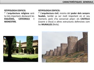CARACTERÍSTIQUES GENERALS
9)TIPOLOGIA EDIFICIS:
* L’arquitectura religiosa serà
la més important, destacant les
ESGLÉSIES, CATEDRALS I
MONESTIRS.
9)TIPOLOGIA EDIFICIS:
* L’arquitectura civil, mostra del poder dels senyors
feudals, també va ser molt important en el seu
moment, però s’ha conservat pitjor: els CASTELLS
(Loarre a Osca) o altres estructures defensives com
les MURALLES (Àvila).
 