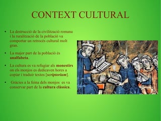 CONTEXT CULTURAL 
● La destrucció de la civilització romana 
i la ruralització de la població va 
comportar un retrocés cultural molt 
gran. 
● La major part de la població és 
analfabeta. 
● La cultura es va refugiar als monestirs 
on els monjos es dedicaven hores a 
copiar i traduir textos [scriptorium]. 
● Gràcies a la feina dels monjos es va 
conservar part de la cultura clàssica. 
 
