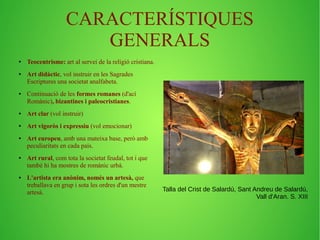 CARACTERÍSTIQUES 
GENERALS 
● Teocentrisme: art al servei de la religió cristiana. 
● Art didàctic, vol instruir en les Sagrades 
Escriptures una societat analfabeta. 
● Continuació de les formes romanes (d'ací 
Romànic), bizantines i paleocristianes. 
● Art clar (vol instruir) 
● Art vigoròs i expressiu (vol emocionar) 
● Art europeu, amb una mateixa base, però amb 
peculiaritats en cada país. 
● Art rural, com tota la societat feudal, tot i que 
també hi ha mostres de romànic urbà. 
● L'artista era anònim, només un artesà, que 
treballava en grup i sota les ordres d'un mestre 
artesà. Talla del Crist de Salardú, Sant Andreu de Salardú, 
Vall d'Aran. S. XIII 
 