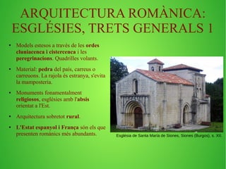 ARQUITECTURA ROMÀNICA: 
ESGLÉSIES, TRETS GENERALS 1 
● Models estesos a través de les ordes 
cluniacenca i cistercenca i les 
peregrinacions. Quadrilles volants. 
● Material: pedra del país, carreus o 
carreuons. La rajola és estranya, s'evita 
la mamposteria. 
● Monuments fonamentalment 
religiosos, esglésies amb l'absis 
orientat a l'Est. 
● Arquitectura sobretot rural. 
● L'Estat espanyol i França són els que 
presenten romànics més abundants. Església de Santa María de Siones, Siones (Burgos), s. XII. 
 