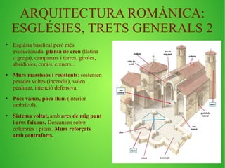 ARQUITECTURA ROMÀNICA: 
ESGLÉSIES, TRETS GENERALS 2 
● Església basilical però més 
evolucionada: planta de creu (llatina 
o grega), campanars i torres, giroles, 
absidioles, corals, creuers... 
● Murs massissos i resistents: sostenien 
pesades voltes (incendis), volen 
perdurar, intenció defensiva. 
● Pocs vanos, poca llum (interior 
ombrívol). 
● Sistema voltat, amb arcs de mig punt 
i arcs faixons. Descansen sobre 
columnes i pilars. Murs reforçats 
amb contraforts. 
 