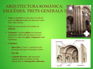 ARQUITECTURA ROMÀNICA: 
ESGLÉSIES, TRETS GENERALS 3 
● Naus: la central és la més alta i té volta de 
canó; les laterals també són altes però solen 
tenir volta d'aresta. 
● Sobre les naus laterals són comuns les 
tribunes 
● Columnes i sobretot pilars són elements 
sustentants. Sobre ells descansen els arcs 
faixons. A voltes són pilars compostos (amb 
columnes). 
● Columnes: 
– Basa àtica (2 toros, 1 escòcia) sovint 
decorada amb garres d'animals o boles. 
– Fust llis. 
– Capitells diversos: amb decoració 
vegetal (cúbics i corintis). El més 
característic és l'iconogràfic o historiat. 
 