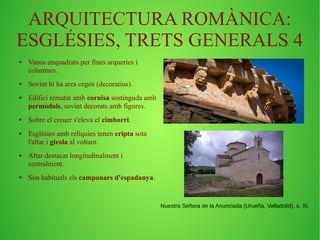 ARQUITECTURA ROMÀNICA: 
ESGLÉSIES, TRETS GENERALS 4 
● Vanos enquadrats per fines arqueries i 
columnes. 
● Sovint hi ha arcs cegos (decoratius). 
● Edifici rematat amb cornisa sostinguda amb 
permòdols, sovint decorats amb figures. 
● Sobre el creuer s'eleva el cimborri. 
● Esglésies amb relíquies tenen cripta sota 
l'altar i girola al voltant. 
● Altar destacat longitudinalment i 
centralment. 
● Són habituals els campanars d'espadanya. 
Nuestra Señora de la Anunciada (Urueña, Valladolid). s. XI. 
 