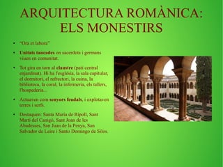 ARQUITECTURA ROMÀNICA: 
ELS MONESTIRS 
● “Ora et labora” 
● Unitats tancades on sacerdots i germans 
viuen en comunitat. 
● Tot gira en torn al claustre (pati central 
enjardinat). Hi ha l'església, la sala capitular, 
el dormitori, el refrectori, la cuina, la 
biblioteca, la coral, la infermeria, els tallers, 
l'hospederia... 
● Actuaven com senyors feudals, i explotaven 
terres i serfs. 
● Destaquen: Santa Maria de Ripoll, Sant 
Martí del Canigó, Sant Joan de les 
Abadesses, San Juan de la Penya, San 
Salvador de Leire i Santo Domingo de Silos. 
 