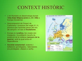 CONTEXT HISTÒRIC 
● L'Art Romànic es desenvolupa durant 
l'Alta Edat Mitjana (entre s. IX i XIII) a 
Europa Occidental. 
● Descomposició de l'Imperi de 
Carlomany i invasions del segle IX i X, 
provoca que l'autoritat passe del reis 
als senyors i el naix el feudalisme. 
● Europa es ruralitza, les ciutats són 
insegures, i la població s'acull a la 
protecció de la noblesa (senyors de la 
guerra), amb la qual entra en 
dependència. 
● Societat estamental: oratores i 
bellatores (privilegiats), i laboratores 
(no privilegiats: vilatans o serfs). 
 