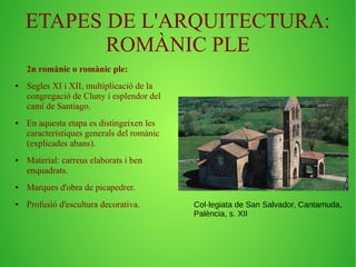 ETAPES DE L'ARQUITECTURA: 
ROMÀNIC PLE 
2n romànic o romànic ple: 
● Segles XI i XII, multiplicació de la 
congregació de Cluny i esplendor del 
camí de Santiago. 
● En aquesta etapa es distingeixen les 
característiques generals del romànic 
(explicades abans). 
● Material: carreus elaborats i ben 
enquadrats. 
● Marques d'obra de picapedrer. 
● Profusió d'escultura decorativa. Col·legiata de San Salvador, Cantamuda, 
Palència, s. XII 
 