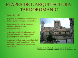 ETAPES DE L'ARQUITECTURA: 
TARDOROMÀNIC 
● Segles XII i XIII 
● S'aparten de l'ortodoxia constructiva de 
Cluny. Alguns evoquen a les croades. 
● Les catedrals de Lleida, Tarragona, 
Ourense i Sigüenza, són 
tardoromàniques. 
● Apareixen temples de planta central, 
amb absis mirant a l'Orient. Models 
potser importats pels templaris. 
● Apareixen cimborris originals (Catedral 
de Zamora), amb nervadures i voltes 
gallonades. Segurament provenen de 
Terra Santa. 
Catedral de San Martín, Ourense, segona meitat s. XII. 
Tardoromànica, excepte el cimborri, que és de finals del s. XV. 
 