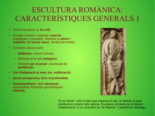 ESCULTURA ROMÀNICA: 
CARACTERÍSTIQUES GENERALS 1 
● Torna l'escultura: s. XI-s.XII. 
● Envaeix l'interior i sobretot l'exterior 
d'esglésies i monestirs. Sobretot al pòrtic i 
capitells, allí horror vacui. També permòdols. 
● Funcions: discurs petri. 
– Didàctica: instruir il·letrats. 
– Reforçar la fe dels pelegrins. 
– Infondre por al pecat i necessitat de 
penitència. 
● Llei d'adaptació al marc (ex. estilització). 
● Sense perspectiva, fons ni profunditat. 
● Antinaturalisme. Ideal abstracte: 
espiritualitat. Fórmules geomètriques: 
simetria. 
“El rei David”, amb el llaüt que espanta el mal, rei hebreu al qual 
s'atribuïa la creació dels salmos. Escultura canviada de la façana 
“Azabachería” a un contrafort de “la Plateria”. Catedral de Santiago. 
 
