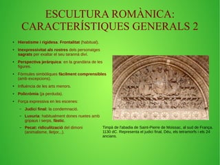 ESCULTURA ROMÀNICA: 
CARACTERÍSTIQUES GENERALS 2 
● Hieratisme i rigidesa. Frontalitat (habitual). 
● Inexpressivitat als rostres dels personatges 
sagrats per exaltar el seu tarannà diví. 
● Perspectiva jeràrquica: en la grandària de les 
figures. 
● Fórmules simbòliques fàcilment comprensibles 
(amb excepcions). 
● Influència de les arts menors. 
● Policròmia (ja perduda). 
● Força expressiva en les escenes: 
– Judici final: la condemnació. 
– Luxuria: habitualment dones nuetes amb 
gripaus i serps, fàstic. 
– Pecat: ridiculització del dimoni 
(animalisme, lletjor...). 
Timpà de l'abadia de Saint-Pierre de Moissac, al sud de França. 
1130 dC. Representa el judici final, Déu, els tetramorfs i els 24 
ancians. 
 