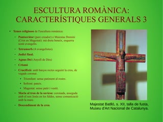 ESCULTURA ROMÀNICA: 
CARACTERÍSTIQUES GENERALS 3 
● Temes religiosos de l'escultura romànica: 
– Pantocràtor (pare creador) o Maiestas Domini 
(Crist en Magestat): mà dreta beneix, esquerra 
sostè evangelis. 
– Tetramorfs (4 evangelistes). 
– Judici final. 
– Agnus Dei (Anyell de Déu) 
– Crismó 
– Crucifixió: amb barços rectes seguint la creu, de 
vegads coronat. 
● Triomfant: sense patiment al rostre. 
● Sofrent: pateix. 
● Magestat: sense patir i vestit. 
– Maria al tron de la saviesa: coronada, asseguda 
amb el nen Jesús en les faldes, sense comunicació 
amb la mare. 
– Descendiment de la creu. Majestat Batlló, s. XII, talla de fusta, 
Museu d'Art Nacional de Catalunya. 
 