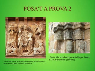 POSA'T A PROVA 2 
Detall del fris de la façana de l'església de San Pedro a 
Moarves de Ojeda. 1185 dC. Palència 
Santa María del Azogue o la Mayor, finals 
s. XII. Benavente (Zamora) 
 
