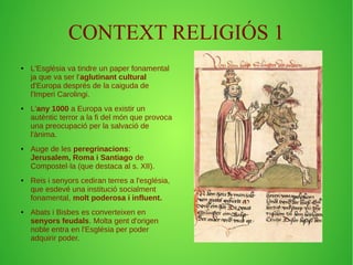 CONTEXT RELIGIÓS 1 
● L'Església va tindre un paper fonamental 
ja que va ser l'aglutinant cultural 
d'Europa després de la caiguda de 
l'Imperi Carolingi. 
● L'any 1000 a Europa va existir un 
autèntic terror a la fi del món que provoca 
una preocupació per la salvació de 
l'ànima. 
● Auge de les peregrinacions: 
Jerusalem, Roma i Santiago de 
Compostel·la (que destaca al s. XII). 
● Reis i senyors cediran terres a l'església, 
que esdevé una institució socialment 
fonamental, molt poderosa i influent. 
● Abats i Bisbes es converteixen en 
senyors feudals. Molta gent d'origen 
noble entra en l'Església per poder 
adquirir poder. 
 