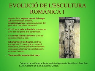 EVOLUCIÓ DE L'ESCULTURA 
ROMÀNICA 1 
A partir de la segona meitat del segle 
XII es comencen a definir, 
progressivament, alguns caràcters del 
gòtic dins l'escultura romànica: 
● El bult es fa més voluminós, comencen 
a no ser tan plans a la construcció. 
● Les robes també s'abulten, ja no se 
cenyeixen tant al cos. 
● S'humanitzen les figures, rostros 
esculpits amb major gràcia, es perd 
hieratisme, sovint apareixen somriures, 
en ocasions les figures es relacionen, 
es miren i xerren. 
● Trenquen llei adaptació al marc. 
Columna de la Cambra Santa, amb les figures de Sant Pere i Sant Pau. 
s. XII. Catedral de Sant Salvador, Oviedo. 
 