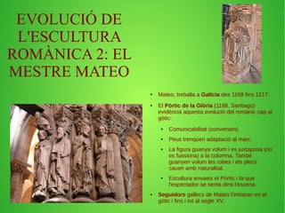 EVOLUCIÓ DE 
L'ESCULTURA 
ROMÀNICA 2: EL 
MESTRE MATEO 
● Mateo, treballa a Galícia des 1168 fins 1217. 
● El Pòrtic de la Glòria (1188, Santiago) 
evidència aquesta evolució del romànic cap al 
gòtic: 
● Comunicabilitat (conversen). 
● Peus trenquen adaptació al marc. 
● La figura guanya volum i es juxtaposa (no 
es fussiona) a la columna. També 
guanyen volum les robes i els plecs 
cauen amb naturalitat. 
● Escultura envaeix el Pòrtic i fa que 
l'espectador se senta dins l'escena. 
● Seguidors gallecs de Mateo l'imitaran en el 
gòtic i fins i tot al segle XV. 
 
