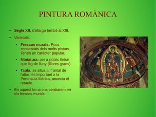 PINTURA ROMÀNICA 
● Segle XII, s'allarga també al XIII. 
● Varietats: 
● Frescos murals: Pocs 
conservats dels molts pintats. 
Tenen un caràcter popular. 
● Miniatura: per a públic lletrat 
que llig de lluny (llibres grans). 
● Taula: se situa al frontal de 
l'altar, és important a la 
Península Ibèrica, anuncia el 
retaule. 
● En aquest tema ens centrarem en 
els frescos murals. 
 