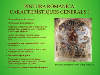 PINTURA ROMÀNICA: 
CARACTERÍSTIQUES GENERALS 1 
Característiques dels frescos: 
● Continuació de l'estil bizantí. 
● L'objectiu de la pintura era el mateix que el 
de la pintura: instruir en la fe, reforçar-la i 
infondre por al pecat. 
● Autors eclesiàstics (monjos) i laics, 
presenten mobilitat i internacionalitzen així 
l'art. 
● Adaptació al marc arquitectònic: absis, 
volta i murs. 
● Tècnica: colors fonamentals sobre el fresc i 
tremp per als tocs definitius. 
● Perspectiva jeràrquica. 
● Pintura plana, bidimensional, sense 
perspectiva. L'única profunditat s'assoleix 
amb línies paral·leles de colors. 
● Contorns amb traços foscos i molt segurs. 
Fresc de San Angelo in Formis (Italia), finals s. XI 
 