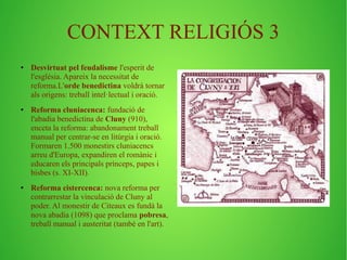 CONTEXT RELIGIÓS 3 
● Desvirtuat pel feudalisme l'esperit de 
l'església. Apareix la necessitat de 
reforma.L'orde benedictina voldrà tornar 
als origens: treball intel·lectual i oració. 
● Reforma cluniacenca: fundació de 
l'abadia benedictina de Cluny (910), 
enceta la reforma: abandonament treball 
manual per centrar-se en litúrgia i oració. 
Formaren 1.500 monestirs cluniacencs 
arreu d'Europa, expandiren el romànic i 
educaren els principals prínceps, papes i 
bisbes (s. XI-XII). 
● Reforma cistercenca: nova reforma per 
contrarrestar la vinculació de Cluny al 
poder. Al monestir de Citeaux es fundà la 
nova abadia (1098) que proclama pobresa, 
treball manual i austeritat (també en l'art). 
 