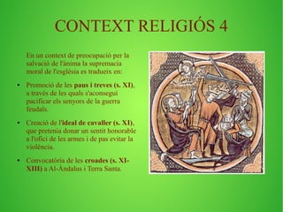 CONTEXT RELIGIÓS 4 
En un context de preocupació per la 
salvació de l'ànima la supremacia 
moral de l'església es tradueix en: 
● Promoció de les paus i treves (s. XI), 
a través de les quals s'aconseguí 
pacificar els senyors de la guerra 
feudals. 
● Creació de l'ideal de cavaller (s. XI), 
que pretenia donar un sentit honorable 
a l'ofici de les armes i de pas evitar la 
violència. 
● Convocatòria de les croades (s. XI-XIII) 
a Al-Àndalus i Terra Santa. 
 