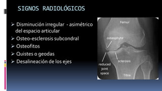 SIGNOS RADIOLÓGICOS
 Disminución irregular - asimétrico
del espacio articular
 Osteo-esclerosis subcondral
 Osteofitos
 Quistes o geodas
 Desalineación de los ejes
 