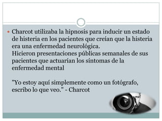  Charcot utilizaba la hipnosis para inducir un estado
 de histeria en los pacientes que creían que la histeria
 era una enfermedad neurológica.
 Hicieron presentaciones públicas semanales de sus
 pacientes que actuarían los síntomas de la
 enfermedad mental

 "Yo estoy aquí simplemente como un fotógrafo,
 escribo lo que veo." - Charcot
 